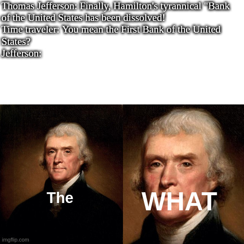 bankposting | Thomas Jefferson: Finally, Hamilton's tyrannical "Bank 
of the United States has been dissolved!
Time traveler: You mean the First Bank of the United 
States?
Jefferson:; WHAT; The | made w/ Imgflip meme maker