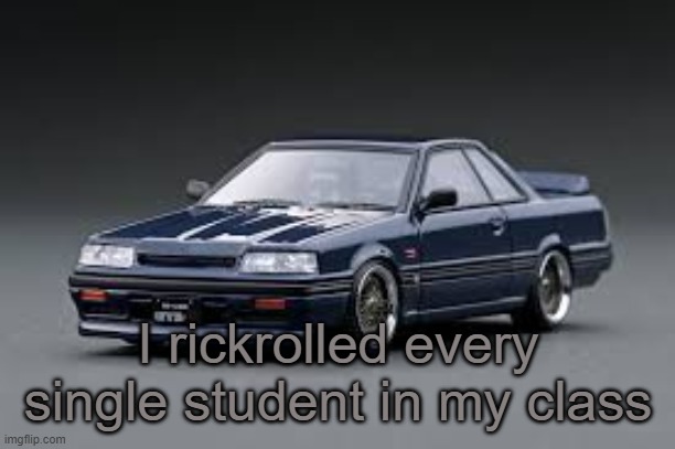 '87 Nissan Skyline R31 GTS-R | I rickrolled every single student in my class | image tagged in '87 nissan skyline r31 gts-r | made w/ Imgflip meme maker