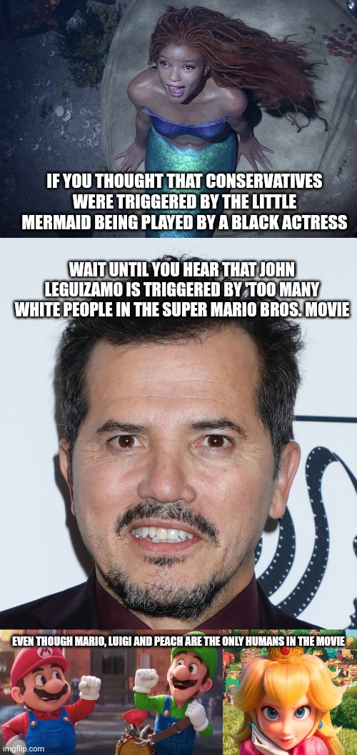 John Leguizamo is triggered by something completely innocent, a cartoon movie based on a non-violent cartoony video game | IF YOU THOUGHT THAT CONSERVATIVES WERE TRIGGERED BY THE LITTLE MERMAID BEING PLAYED BY A BLACK ACTRESS; WAIT UNTIL YOU HEAR THAT JOHN LEGUIZAMO IS TRIGGERED BY 'TOO MANY WHITE PEOPLE IN THE SUPER MARIO BROS. MOVIE; EVEN THOUGH MARIO, LUIGI AND PEACH ARE THE ONLY HUMANS IN THE MOVIE | image tagged in john leguizamo,super mario bros,movies,hollywood liberals,the little mermaid | made w/ Imgflip meme maker