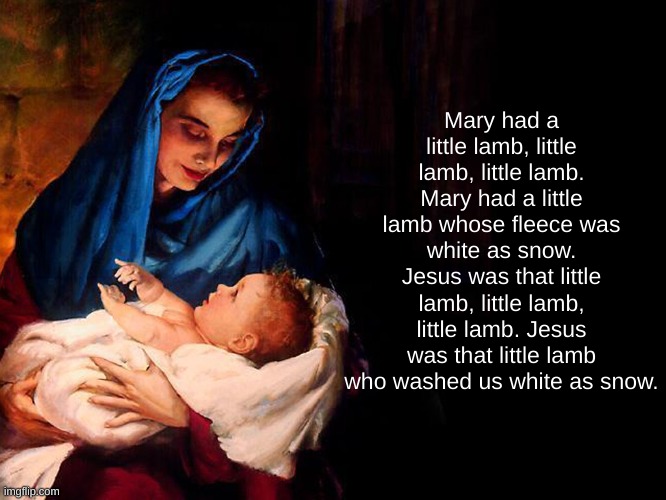 Mary and baby Jesus | Mary had a little lamb, little lamb, little lamb. Mary had a little lamb whose fleece was white as snow. Jesus was that little lamb, little lamb, little lamb. Jesus was that little lamb who washed us white as snow. | image tagged in mary and baby jesus | made w/ Imgflip meme maker