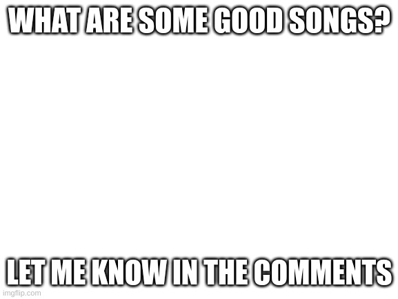 Let me know | WHAT ARE SOME GOOD SONGS? LET ME KNOW IN THE COMMENTS | image tagged in blank white template | made w/ Imgflip meme maker