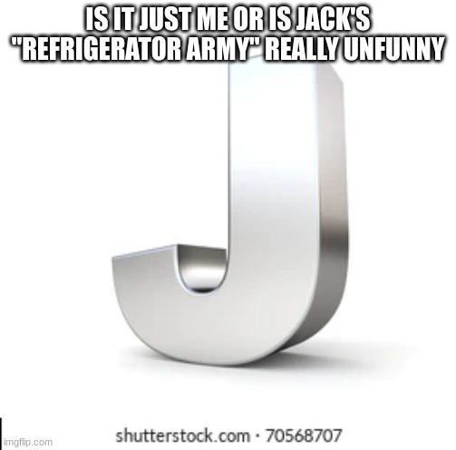 J | IS IT JUST ME OR IS JACK'S "REFRIGERATOR ARMY" REALLY UNFUNNY | image tagged in j | made w/ Imgflip meme maker