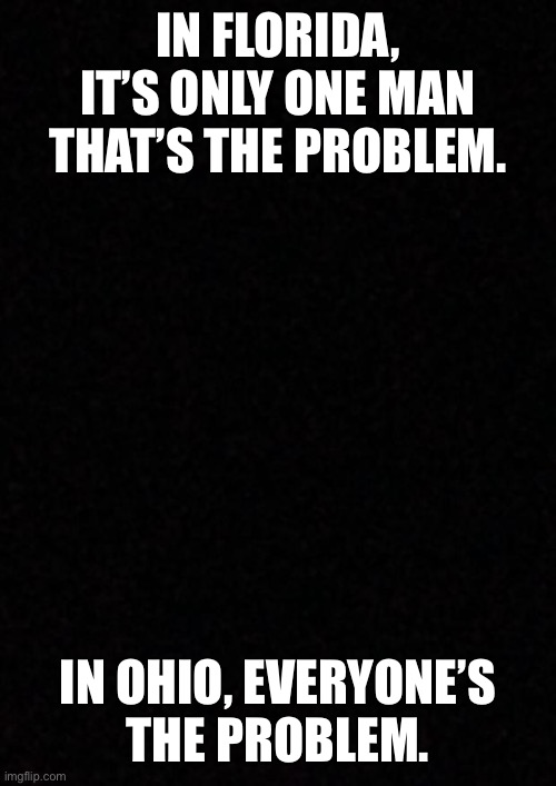 This is the true difference between the two states | IN FLORIDA, IT’S ONLY ONE MAN THAT’S THE PROBLEM. IN OHIO, EVERYONE’S
THE PROBLEM. | image tagged in blank | made w/ Imgflip meme maker