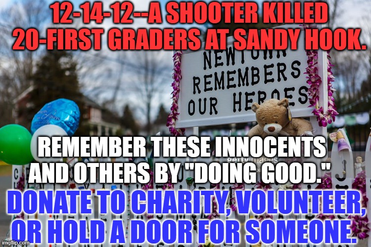 If a "Kind Smile," is all you have to give, share it generously. | 12-14-12--A SHOOTER KILLED 20-FIRST GRADERS AT SANDY HOOK. REMEMBER THESE INNOCENTS AND OTHERS BY "DOING GOOD."; DONATE TO CHARITY, VOLUNTEER, OR HOLD A DOOR FOR SOMEONE. | image tagged in politics | made w/ Imgflip meme maker