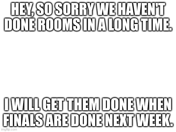 HEY, SO SORRY WE HAVEN'T DONE ROOMS IN A LONG TIME. I WILL GET THEM DONE WHEN FINALS ARE DONE NEXT WEEK. | made w/ Imgflip meme maker