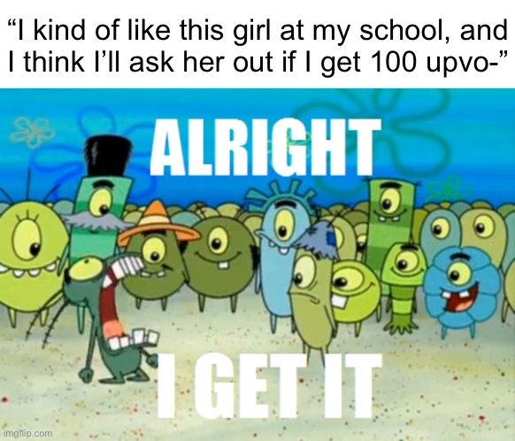Alright I get It | “I kind of like this girl at my school, and
I think I’ll ask her out if I get 100 upvo-” | image tagged in alright i get it | made w/ Imgflip meme maker