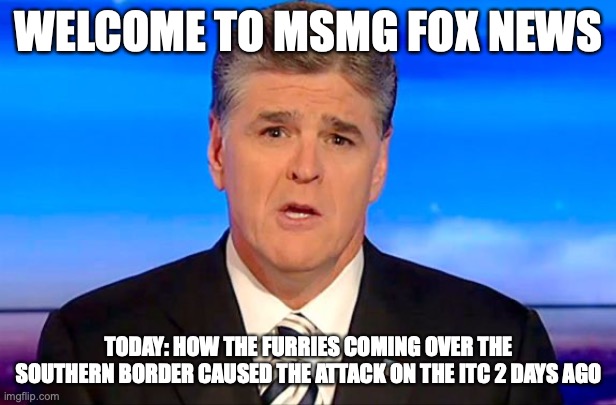 They were assisted by Alumphians libtards | WELCOME TO MSMG FOX NEWS; TODAY: HOW THE FURRIES COMING OVER THE SOUTHERN BORDER CAUSED THE ATTACK ON THE ITC 2 DAYS AGO | image tagged in sean hannity fox news | made w/ Imgflip meme maker