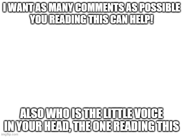 help. | I WANT AS MANY COMMENTS AS POSSIBLE
YOU READING THIS CAN HELP! ALSO WHO IS THE LITTLE VOICE IN YOUR HEAD, THE ONE READING THIS | image tagged in help me | made w/ Imgflip meme maker