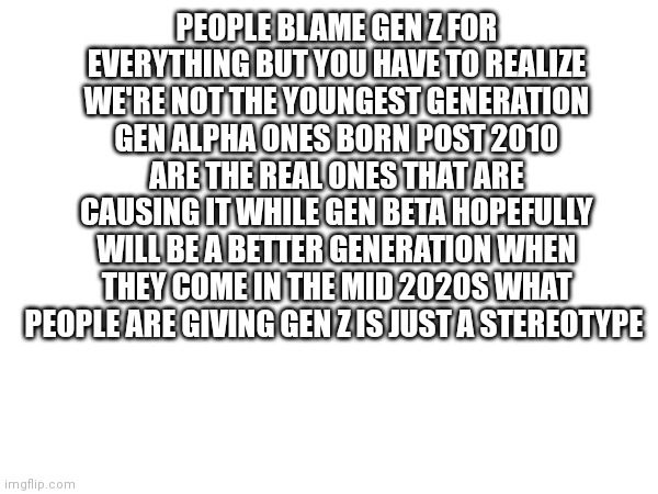 And thats the truth | PEOPLE BLAME GEN Z FOR EVERYTHING BUT YOU HAVE TO REALIZE WE'RE NOT THE YOUNGEST GENERATION GEN ALPHA ONES BORN POST 2010 ARE THE REAL ONES THAT ARE CAUSING IT WHILE GEN BETA HOPEFULLY WILL BE A BETTER GENERATION WHEN THEY COME IN THE MID 2020S WHAT PEOPLE ARE GIVING GEN Z IS JUST A STEREOTYPE | image tagged in funny memes | made w/ Imgflip meme maker
