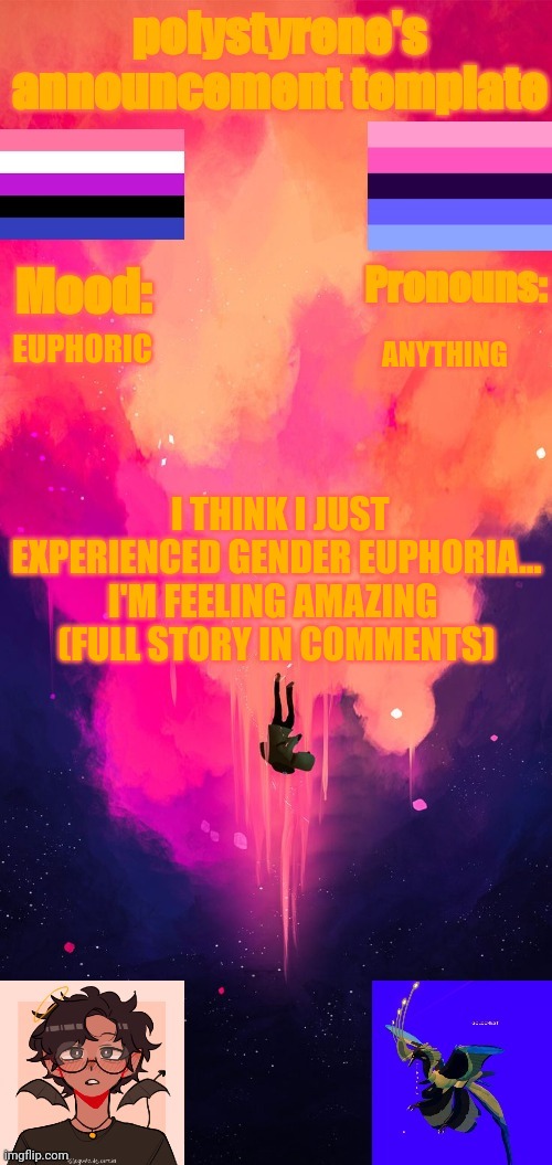 Polystyrene's announcement template | EUPHORIC; ANYTHING; I THINK I JUST EXPERIENCED GENDER EUPHORIA... I'M FEELING AMAZING 
(FULL STORY IN COMMENTS) | image tagged in oh wow are you actually reading these tags | made w/ Imgflip meme maker