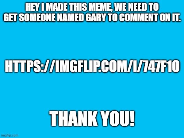 We need gary | HEY I MADE THIS MEME, WE NEED TO GET SOMEONE NAMED GARY TO COMMENT ON IT. HTTPS://IMGFLIP.COM/I/747F1O; THANK YOU! | image tagged in fun,gary,blank | made w/ Imgflip meme maker