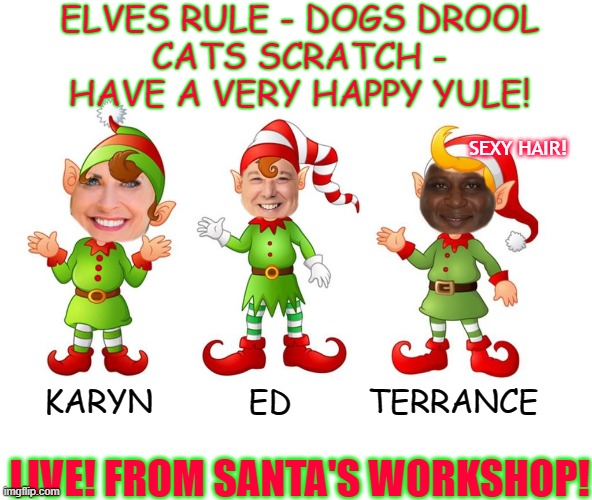 ELVES RULE - DOGS DROOL
CATS SCRATCH -
HAVE A VERY HAPPY YULE! SEXY HAIR! KARYN          ED        TERRANCE; LIVE! FROM SANTA'S WORKSHOP! | made w/ Imgflip meme maker