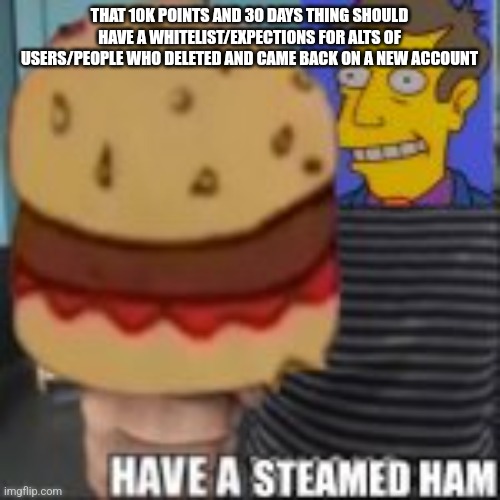 Have a steamed ham | THAT 10K POINTS AND 30 DAYS THING SHOULD HAVE A WHITELIST/EXPECTIONS FOR ALTS OF USERS/PEOPLE WHO DELETED AND CAME BACK ON A NEW ACCOUNT | image tagged in have a steamed ham | made w/ Imgflip meme maker