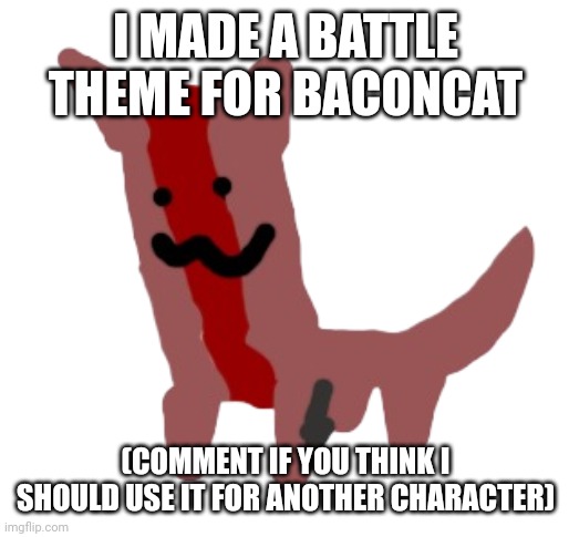 I made another song (in comments) | I MADE A BATTLE THEME FOR BACONCAT; (COMMENT IF YOU THINK I SHOULD USE IT FOR ANOTHER CHARACTER) | image tagged in baconcat | made w/ Imgflip meme maker