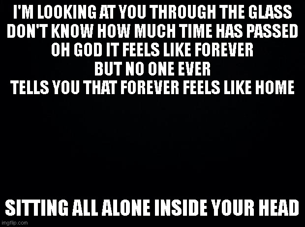 i'm back | I'M LOOKING AT YOU THROUGH THE GLASS
DON'T KNOW HOW MUCH TIME HAS PASSED
OH GOD IT FEELS LIKE FOREVER
BUT NO ONE EVER TELLS YOU THAT FOREVER FEELS LIKE HOME; SITTING ALL ALONE INSIDE YOUR HEAD | image tagged in black background | made w/ Imgflip meme maker