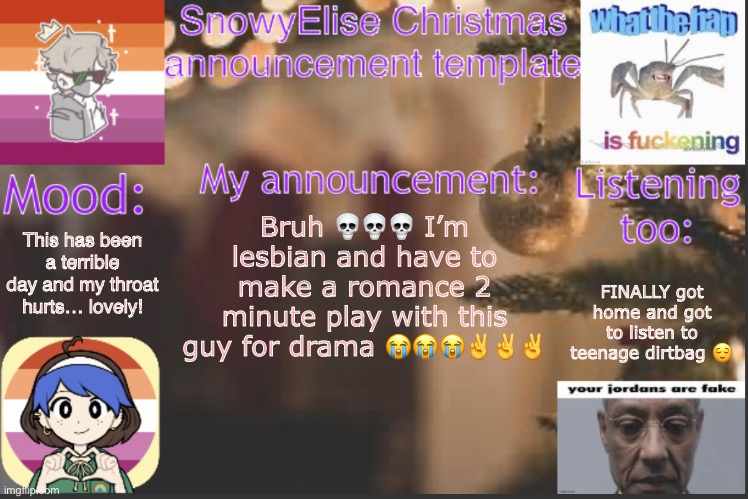 SnowyElise Christmas template | This has been a terrible day and my throat hurts… lovely! Bruh 💀💀💀 I’m lesbian and have to make a romance 2 minute play with this guy for drama 😭😭😭✌️✌️✌️; FINALLY got home and got to listen to teenage dirtbag 😌 | image tagged in snowyelise christmas template | made w/ Imgflip meme maker