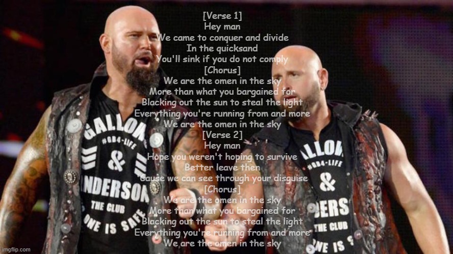 WWE Luke Gallows & Karl Anderson - Omen In the Sky | [Verse 1]
Hey man
We came to conquer and divide
In the quicksand
You'll sink if you do not comply

[Chorus]
We are the omen in the sky
More than what you bargained for
Blacking out the sun to steal the light
Everything you're running from and more
We are the omen in the sky

[Verse 2]
Hey man
Hope you weren't hoping to survive
Better leave then
'Cause we can see through your disguise

[Chorus]
We are the omen in the sky
More than what you bargained for
Blacking out the sun to steal the light
Everything you're running from and more
We are the omen in the sky | made w/ Imgflip meme maker