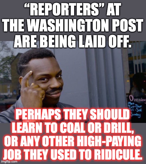 Maybe you “reporters” shouldn’t have cheered people losing their jobs, like pipeline workers for instance. | “REPORTERS” AT THE WASHINGTON POST ARE BEING LAID OFF. PERHAPS THEY SHOULD LEARN TO COAL OR DRILL, OR ANY OTHER HIGH-PAYING JOB THEY USED TO RIDICULE. | image tagged in washington post,layoffs,reporters,liberals,dirty jobs,2022 | made w/ Imgflip meme maker