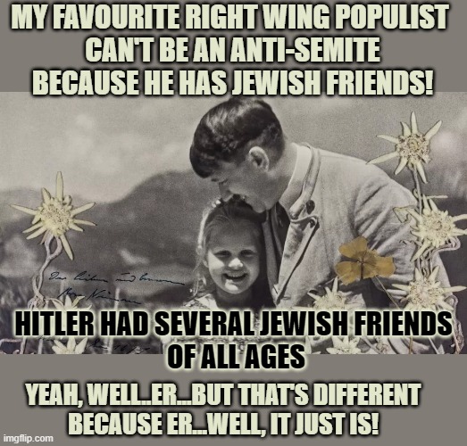 Can an anti-semite have Jewish friends? | MY FAVOURITE RIGHT WING POPULIST 
CAN'T BE AN ANTI-SEMITE
BECAUSE HE HAS JEWISH FRIENDS! HITLER HAD SEVERAL JEWISH FRIENDS 
OF ALL AGES; YEAH, WELL..ER...BUT THAT'S DIFFERENT
BECAUSE ER...WELL, IT JUST IS! | image tagged in think about it,adolf hitler,anti-semite and a racist,anti-semitism,conservative logic | made w/ Imgflip meme maker