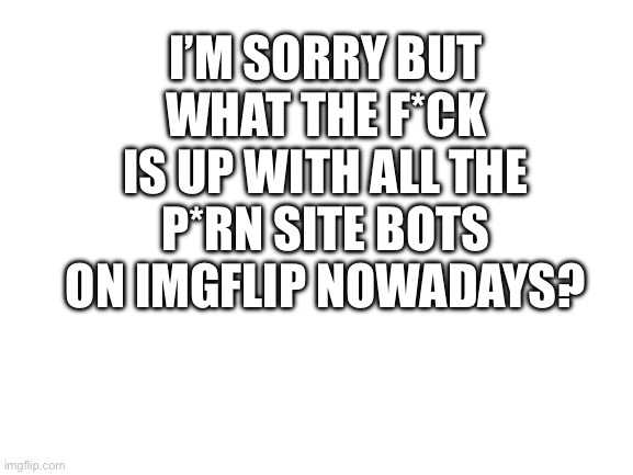 FR though why | I’M SORRY BUT WHAT THE F*CK IS UP WITH ALL THE P*RN SITE BOTS ON IMGFLIP NOWADAYS? | image tagged in blank white template | made w/ Imgflip meme maker
