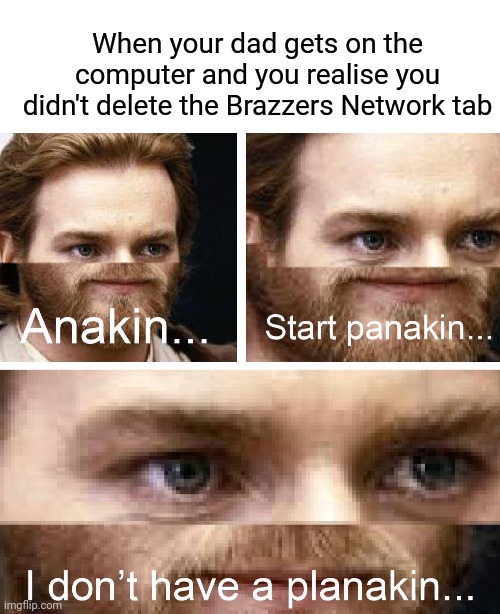 When your dad gets on the computer and you realise you didn't delete the Brazzers Network tab | image tagged in blank white template,anakin i don't have a planakin | made w/ Imgflip meme maker