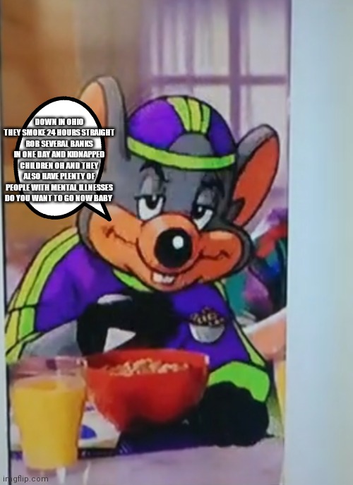 Because that's just how it is in Ohio | DOWN IN OHIO THEY SMOKE 24 HOURS STRAIGHT ROB SEVERAL BANKS IN ONE DAY AND KIDNAPPED CHILDREN OH AND THEY ALSO HAVE PLENTY OF PEOPLE WITH MENTAL ILLNESSES DO YOU WANT TO GO NOW BABY | image tagged in chuck e cheese,funny memes | made w/ Imgflip meme maker