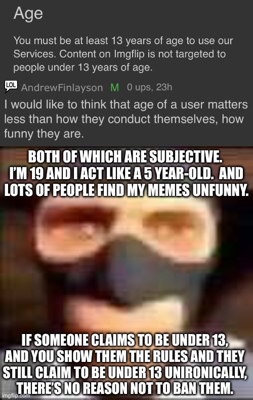 BOTH OF WHICH ARE SUBJECTIVE.  I’M 19 AND I ACT LIKE A 5 YEAR-OLD.  AND
LOTS OF PEOPLE FIND MY MEMES UNFUNNY. IF SOMEONE CLAIMS TO BE UNDER 13,
AND YOU SHOW THEM THE RULES AND THEY
STILL CLAIM TO BE UNDER 13 UNIRONICALLY,
THERE’S NO REASON NOT TO BAN THEM. | image tagged in spi | made w/ Imgflip meme maker