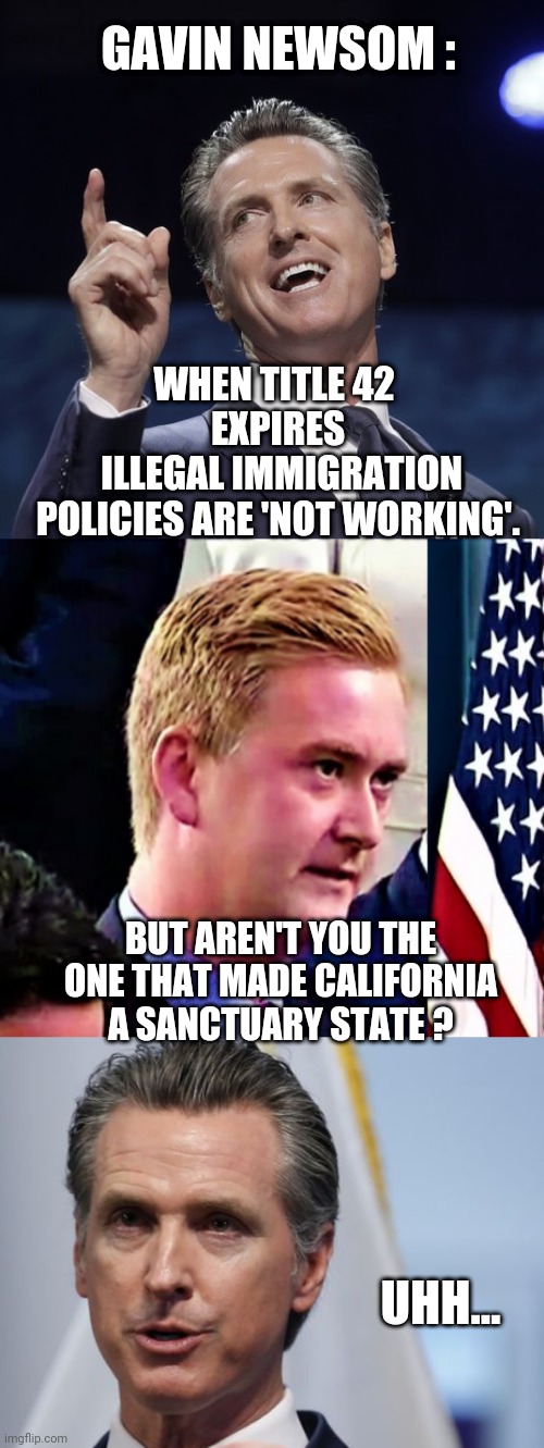  GAVIN NEWSOM :; WHEN TITLE 42 
EXPIRES
 ILLEGAL IMMIGRATION POLICIES ARE 'NOT WORKING'. BUT AREN'T YOU THE ONE THAT MADE CALIFORNIA A SANCTUARY STATE ? UHH... | image tagged in gavin newsom,leftists,liberals,democrats,illegal immigration,title42 | made w/ Imgflip meme maker