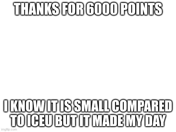 thank you so much | THANKS FOR 6000 POINTS; I KNOW IT IS SMALL COMPARED TO ICEU BUT IT MADE MY DAY | image tagged in blank white template | made w/ Imgflip meme maker