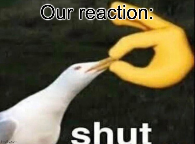 SHUT | Our reaction: | image tagged in shut | made w/ Imgflip meme maker
