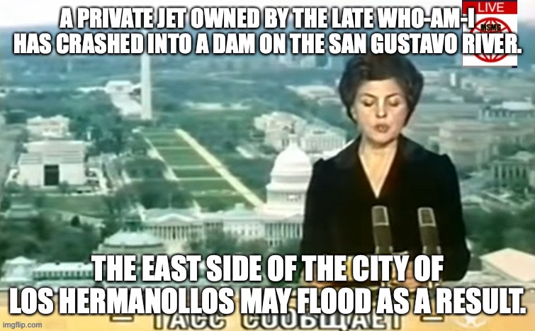 The jet was hijacked off of who-am-i's residence in the neighboring country of Funtopia | A PRIVATE JET OWNED BY THE LATE WHO-AM-I HAS CRASHED INTO A DAM ON THE SAN GUSTAVO RIVER. THE EAST SIDE OF THE CITY OF LOS HERMANOLLOS MAY FLOOD AS A RESULT. | image tagged in dictator msmg news | made w/ Imgflip meme maker