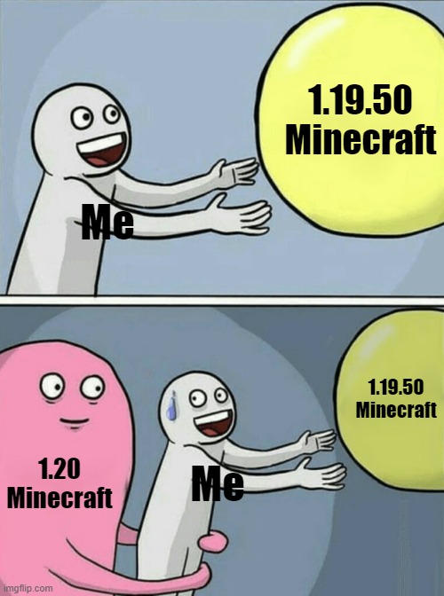 1.19.50 mc | 1.19.50
Minecraft; Me; 1.19.50
Minecraft; 1.20
Minecraft; Me | image tagged in memes,running away balloon | made w/ Imgflip meme maker