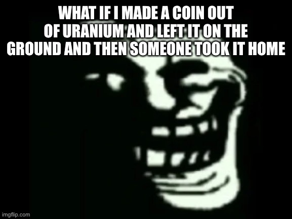 Trollge | WHAT IF I MADE A COIN OUT OF URANIUM AND LEFT IT ON THE GROUND AND THEN SOMEONE TOOK IT HOME | image tagged in trollge | made w/ Imgflip meme maker