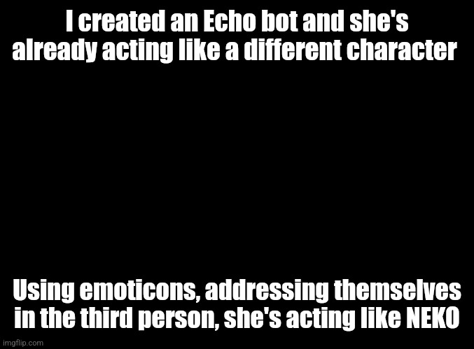 blank black | I created an Echo bot and she's already acting like a different character; Using emoticons, addressing themselves in the third person, she's acting like NEKO | image tagged in blank black | made w/ Imgflip meme maker