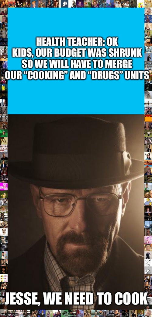 Walter white is your new health teacher | HEALTH TEACHER: OK KIDS, OUR BUDGET WAS SHRUNK SO WE WILL HAVE TO MERGE OUR “COOKING” AND “DRUGS” UNITS; JESSE, WE NEED TO COOK | image tagged in walter white,school | made w/ Imgflip meme maker