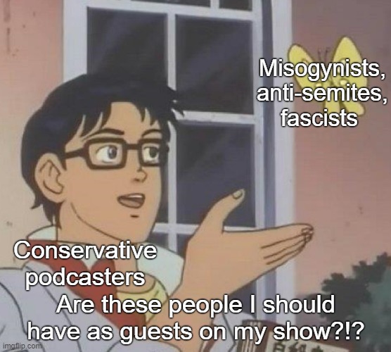 Looking at you, Tim Pool. | Misogynists, anti-semites, fascists; Conservative podcasters; Are these people I should have as guests on my show?!? | image tagged in memes,conservative logic,sexism,misogyny,antisemitism,nazis | made w/ Imgflip meme maker