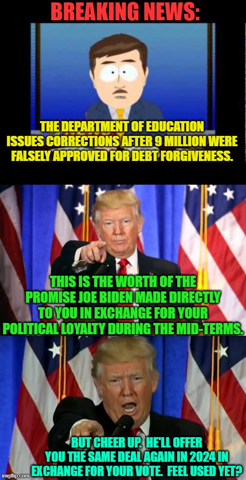 Buying the votes of youth has never been so easy. | BREAKING NEWS:; THE DEPARTMENT OF EDUCATION ISSUES CORRECTIONS AFTER 9 MILLION WERE FALSELY APPROVED FOR DEBT FORGIVENESS. THIS IS THE WORTH OF THE PROMISE JOE BIDEN MADE DIRECTLY TO YOU IN EXCHANGE FOR YOUR POLITICAL LOYALTY DURING THE MID-TERMS. BUT CHEER UP.  HE'LL OFFER YOU THE SAME DEAL AGAIN IN 2024 IN EXCHANGE FOR YOUR VOTE.  FEEL USED YET? | image tagged in south park news reporter | made w/ Imgflip meme maker