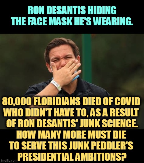 Wearing a face mask? Look closely. Gotcha, fella. Willing to kill more Republicans to become President? | RON DESANTIS HIDING THE FACE MASK HE'S WEARING. 80,000 FLORIDIANS DIED OF COVID 
WHO DIDN'T HAVE TO, AS A RESULT 
OF RON DESANTIS' JUNK SCIENCE.
HOW MANY MORE MUST DIE 
TO SERVE THIS JUNK PEDDLER'S 
PRESIDENTIAL AMBITIONS? | image tagged in ron desantis,phony,stunts,covid-19,dead,florida | made w/ Imgflip meme maker