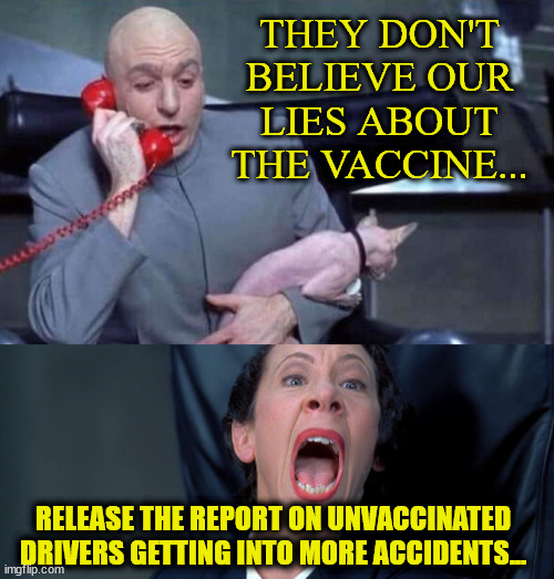 Dr Evil and Frau | THEY DON'T BELIEVE OUR LIES ABOUT THE VACCINE... RELEASE THE REPORT ON UNVACCINATED DRIVERS GETTING INTO MORE ACCIDENTS... | image tagged in dr evil and frau | made w/ Imgflip meme maker