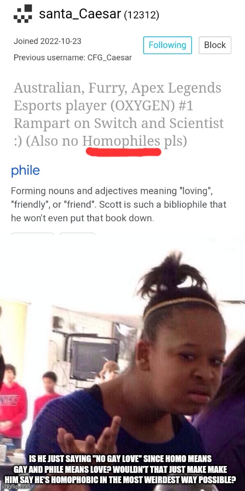 *visible confusion* | IS HE JUST SAYING "NO GAY LOVE" SINCE HOMO MEANS GAY AND PHILE MEANS LOVE? WOULDN'T THAT JUST MAKE MAKE HIM SAY HE'S HOMOPHOBIC IN THE MOST WEIRDEST WAY POSSIBLE? | image tagged in wtf | made w/ Imgflip meme maker