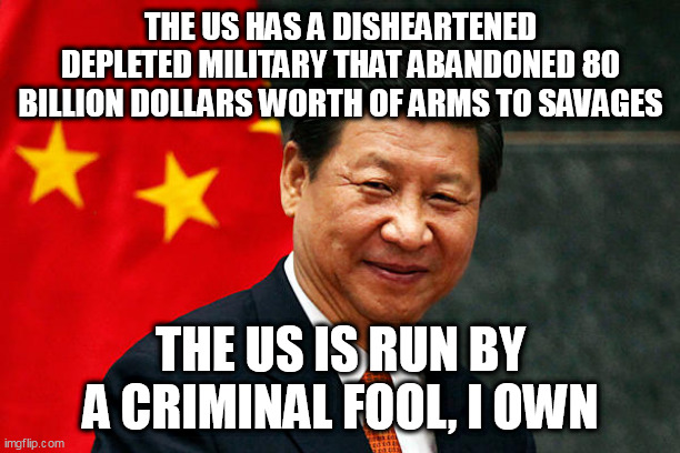 Xi Jinping | THE US HAS A DISHEARTENED DEPLETED MILITARY THAT ABANDONED 80 BILLION DOLLARS WORTH OF ARMS TO SAVAGES; THE US IS RUN BY A CRIMINAL FOOL, I OWN | image tagged in xi jinping | made w/ Imgflip meme maker