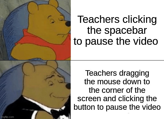 Tuxedo Winnie The Pooh | Teachers clicking the spacebar to pause the video; Teachers dragging the mouse down to the corner of the screen and clicking the button to pause the video | image tagged in memes,tuxedo winnie the pooh | made w/ Imgflip meme maker