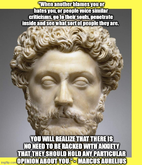Marcus Aurelius | “When another blames you or hates you, or people voice similar criticisms, go to their souls, penetrate inside and see what sort of people they are. YOU WILL REALIZE THAT THERE IS NO NEED TO BE RACKED WITH ANXIETY THAT THEY SHOULD HOLD ANY PARTICULAR OPINION ABOUT YOU.” -  MARCUS AURELIUS | image tagged in marcus aurelius | made w/ Imgflip meme maker