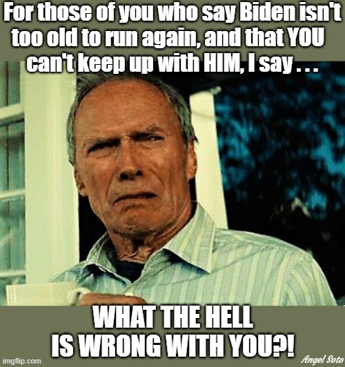 clint eastwood disgusted | For those of you who say Biden isn't
too old to run again, and that YOU  
can't keep up with HIM, I say . . . WHAT THE HELL IS WRONG WITH YOU?! Angel Soto | image tagged in political meme,mad clint eastwood,joe biden,elections,too old,what the hell is wrong with you people | made w/ Imgflip meme maker