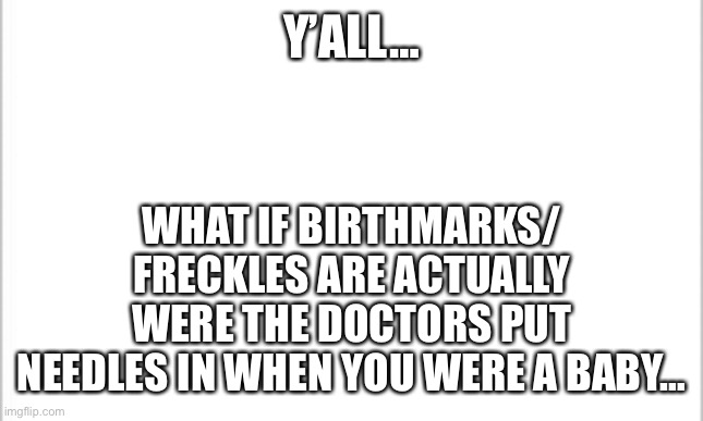 Plz don’t make it weird… | Y’ALL…; WHAT IF BIRTHMARKS/ FRECKLES ARE ACTUALLY WERE THE DOCTORS PUT NEEDLES IN WHEN YOU WERE A BABY… | image tagged in white background | made w/ Imgflip meme maker