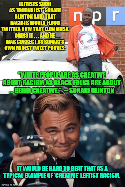 So very many leftists are stone cold racists without being aware of their racism. | LEFTISTS SUCH AS 'JOURNALIST' SONARI GLINTON SAID THAT RACISTS WOULD FLOOD TWITTER NOW THAT ELON MUSK OWNS IT . . . AND HE WAS CORRECT AS SONARI'S OWN RACIST TWEET PROVES:; "WHITE PEOPLE ARE AS CREATIVE ABOUT RACISM AS BLACK FOLKS ARE ABOUT … BEING CREATIVE."  -- SONARI GLINTON; IT WOULD BE HARD TO BEAT THAT AS A TYPICAL EXAMPLE OF 'CREATIVE' LEFTIST RACISM. | image tagged in leftist racism | made w/ Imgflip meme maker