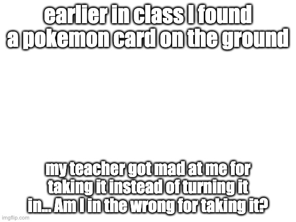 am i in the wrong?? | earlier in class I found a pokemon card on the ground; my teacher got mad at me for taking it instead of turning it in... Am I in the wrong for taking it? | image tagged in hmmm | made w/ Imgflip meme maker