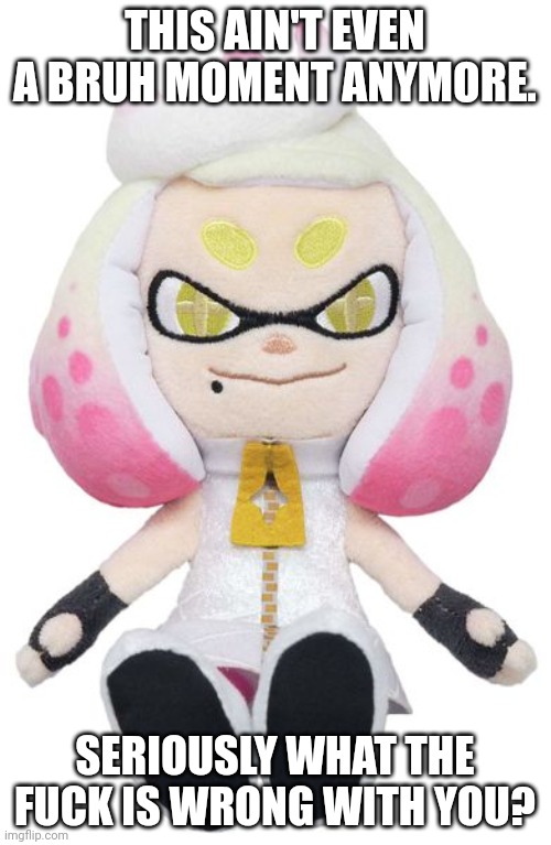 Pearl plushy | THIS AIN'T EVEN A BRUH MOMENT ANYMORE. SERIOUSLY WHAT THE FUCK IS WRONG WITH YOU? | image tagged in pearl plushy | made w/ Imgflip meme maker