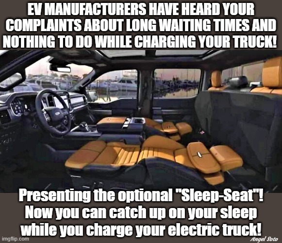 sleep while you charge your electric truck | EV MANUFACTURERS HAVE HEARD YOUR
COMPLAINTS ABOUT LONG WAITING TIMES AND
NOTHING TO DO WHILE CHARGING YOUR TRUCK! Presenting the optional "Sleep-Seat"!
Now you can catch up on your sleep
while you charge your electric truck! Angel Soto | image tagged in manufacturing,complaint,tesla truck,electric truck,seat,sleep | made w/ Imgflip meme maker