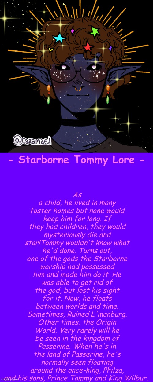 LORE FOR EVERYONE SOON :D Who should i do next? Options in comments. | As a child, he lived in many foster homes but none would keep him for long. If they had children, they would mysteriously die and star!Tommy wouldn't know what he'd done. Turns out, one of the gods the Starborne worship had possessed him and made him do it. He was able to get rid of the god, but lost his sight for it. Now, he floats between worlds and time. Sometimes, Ruined L'manburg. Other times, the Origin World. Very rarely will he be seen in the kingdom of Passerine. When he's in the land of Passerine, he's normally seen floating around the once-king, Philza, and his sons, Prince Tommy and King Wilbur. - Starborne Tommy Lore - | made w/ Imgflip meme maker